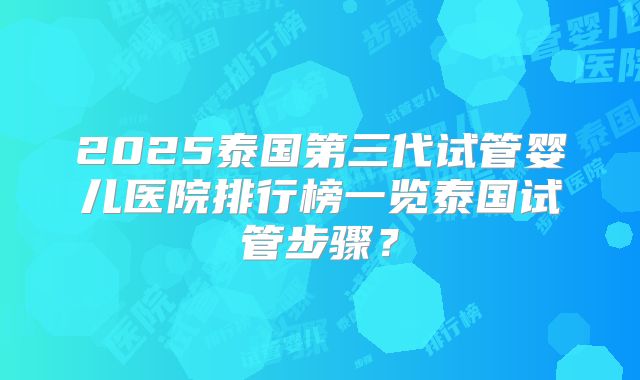 2025泰国第三代试管婴儿医院排行榜一览泰国试管步骤？