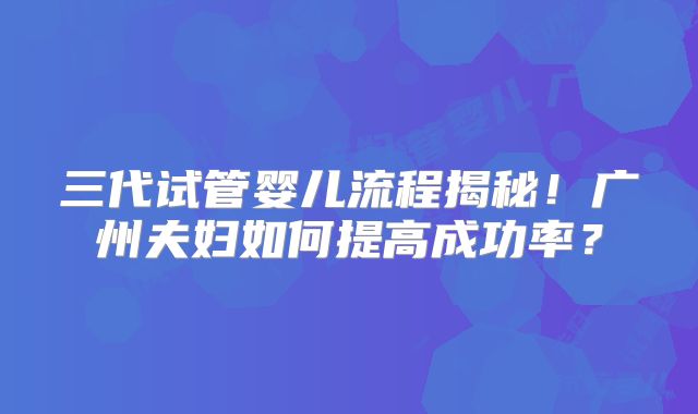 三代试管婴儿流程揭秘！广州夫妇如何提高成功率？