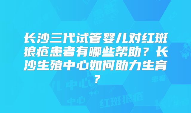 长沙三代试管婴儿对红斑狼疮患者有哪些帮助？长沙生殖中心如何助力生育？