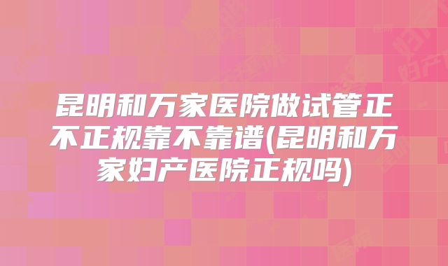 昆明和万家医院做试管正不正规靠不靠谱(昆明和万家妇产医院正规吗)
