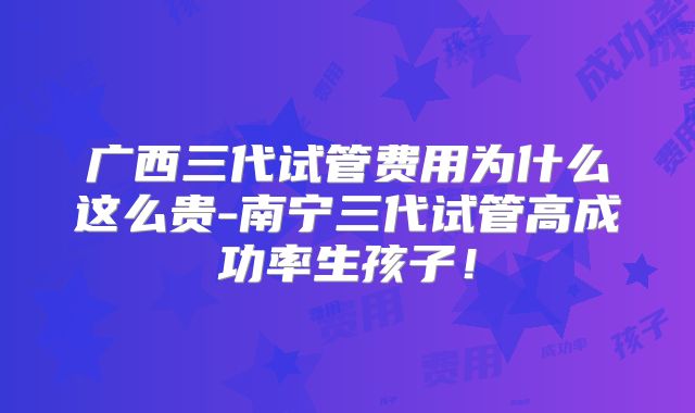 广西三代试管费用为什么这么贵-南宁三代试管高成功率生孩子！