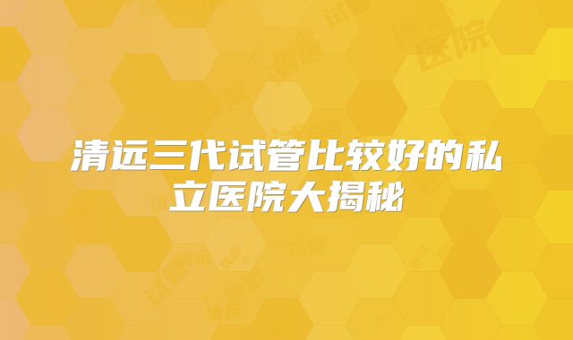 清远三代试管比较好的私立医院大揭秘