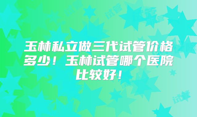 玉林私立做三代试管价格多少!玉林试管哪个医院比较好!