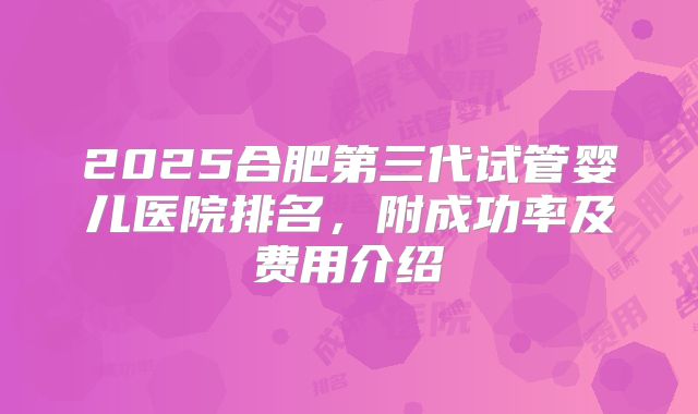 2025合肥第三代试管婴儿医院排名，附成功率及费用介绍