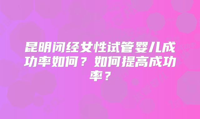 昆明闭经女性试管婴儿成功率如何？如何提高成功率？