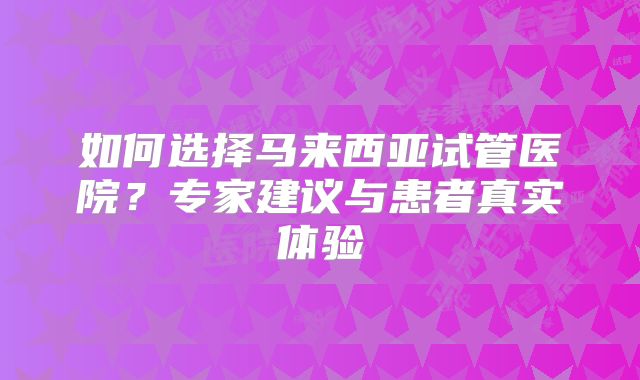 如何选择马来西亚试管医院？专家建议与患者真实体验