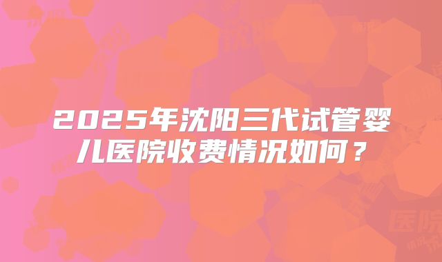 2025年沈阳三代试管婴儿医院收费情况如何？