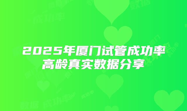 2025年厦门试管成功率高龄真实数据分享