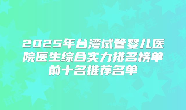 2025年台湾试管婴儿医院医生综合实力排名榜单前十名推荐名单
