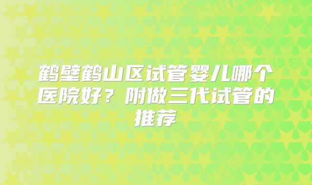 鹤壁鹤山区试管婴儿哪个医院好？附做三代试管的推荐