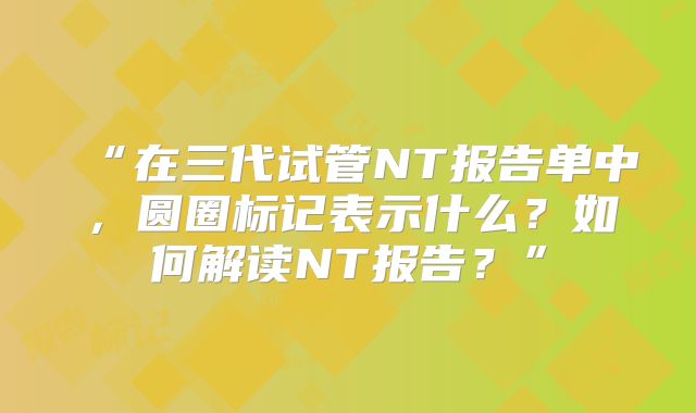 “在三代试管NT报告单中，圆圈标记表示什么？如何解读NT报告？”
