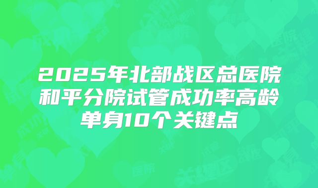 2025年北部战区总医院和平分院试管成功率高龄单身10个关键点