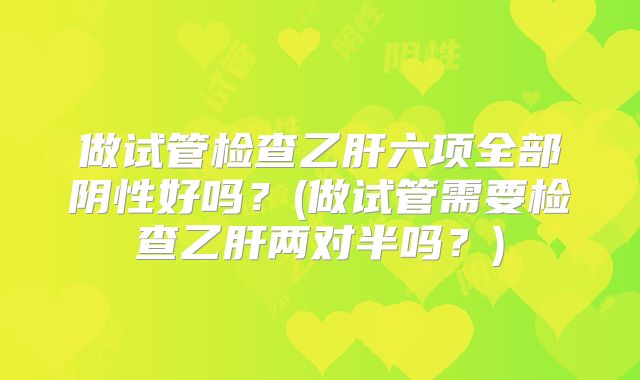 做试管检查乙肝六项全部阴性好吗？(做试管需要检查乙肝两对半吗？)