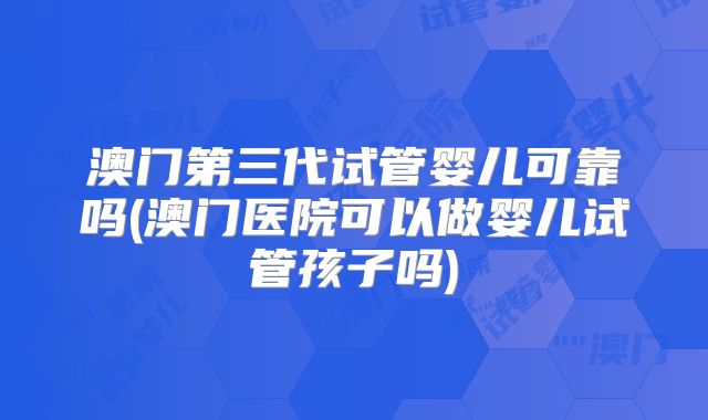 澳门第三代试管婴儿可靠吗(澳门医院可以做婴儿试管孩子吗)