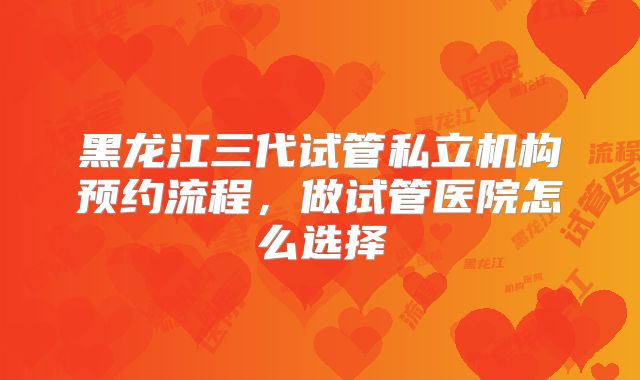 黑龙江三代试管私立机构预约流程，做试管医院怎么选择