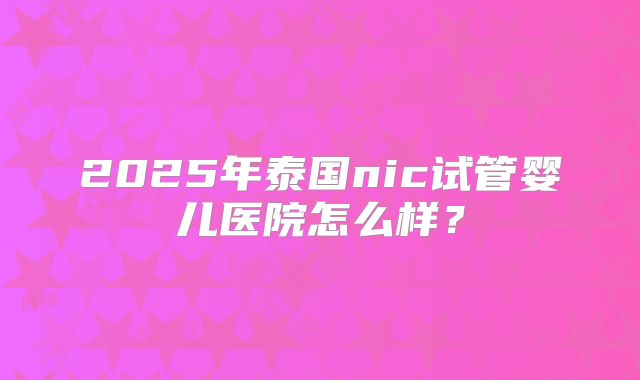 2025年泰国nic试管婴儿医院怎么样？