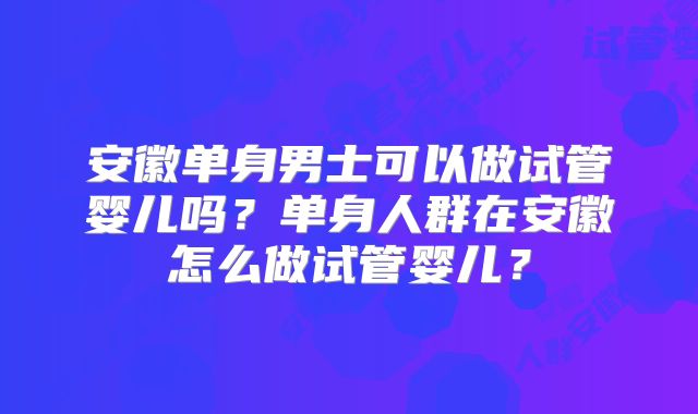安徽单身男士可以做试管婴儿吗？单身人群在安徽怎么做试管婴儿？