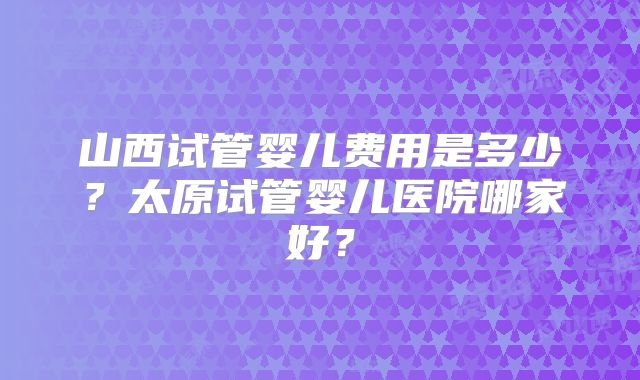 山西试管婴儿费用是多少？太原试管婴儿医院哪家好？