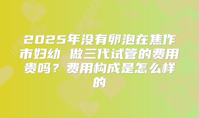 2025年没有卵泡在焦作市妇幼 做三代试管的费用贵吗？费用构成是怎么样的