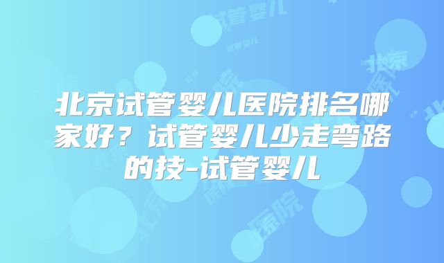 北京试管婴儿医院排名哪家好？试管婴儿少走弯路的技-试管婴儿