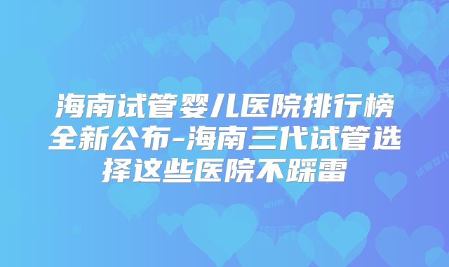 海南试管婴儿医院排行榜全新公布-海南三代试管选择这些医院不踩雷
