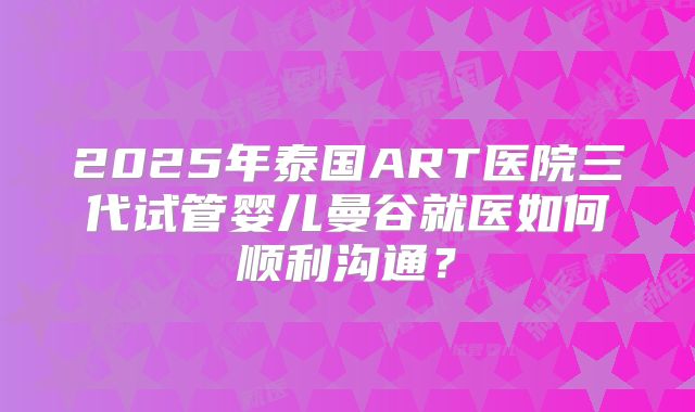 2025年泰国ART医院三代试管婴儿曼谷就医如何顺利沟通？