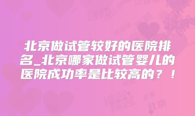 北京做试管较好的医院排名_北京哪家做试管婴儿的医院成功率是比较高的？！