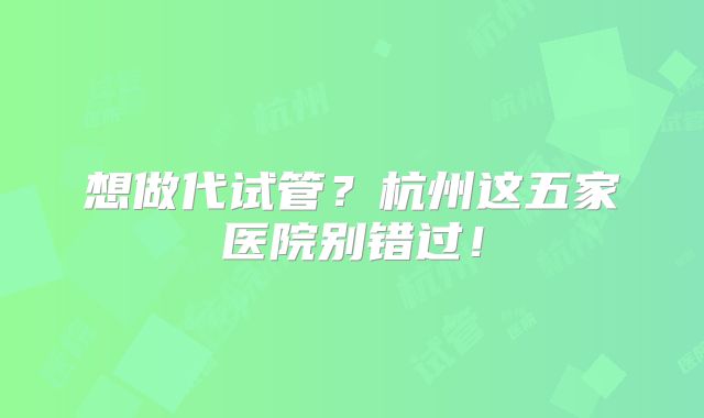 想做代试管?杭州这五家医院别错过!