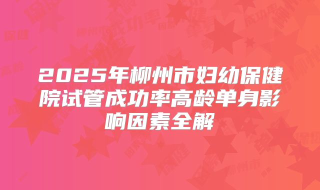 2025年柳州市妇幼保健院试管成功率高龄单身影响因素全解
