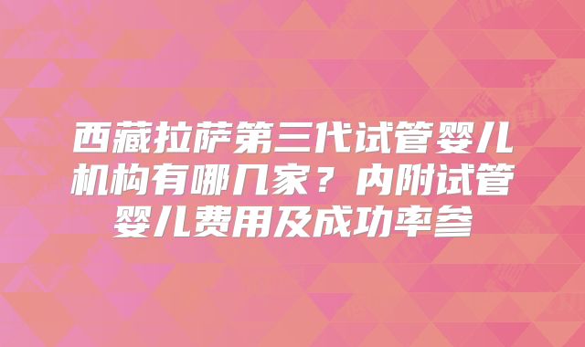 西藏拉萨第三代试管婴儿机构有哪几家？内附试管婴儿费用及成功率参