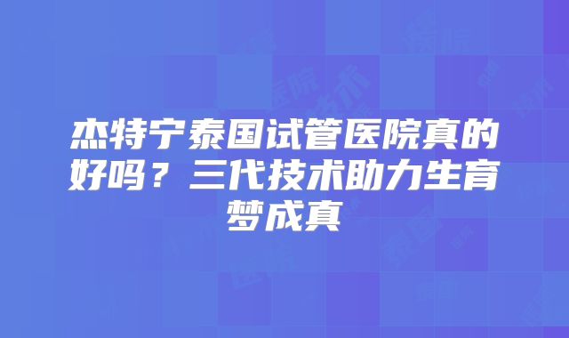 杰特宁泰国试管医院真的好吗？三代技术助力生育梦成真