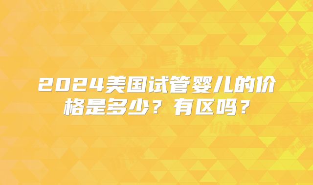 2024美国试管婴儿的价格是多少？有区吗？