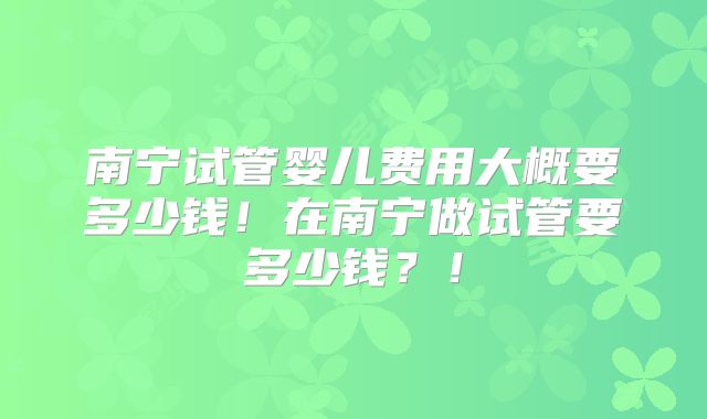 南宁试管婴儿费用大概要多少钱！在南宁做试管要多少钱？！