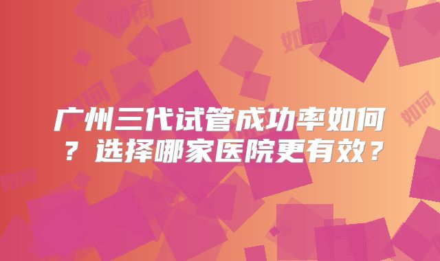 广州三代试管成功率如何？选择哪家医院更有效？