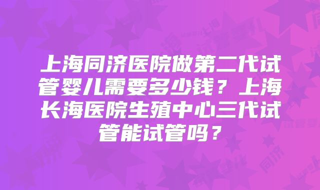 上海同济医院做第二代试管婴儿需要多少钱？上海长海医院生殖中心三代试管能试管吗？