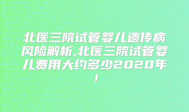 北医三院试管婴儿遗传病风险解析,北医三院试管婴儿费用大约多少2020年!