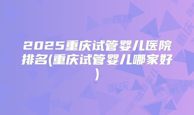 2025重庆试管婴儿医院排名(重庆试管婴儿哪家好)