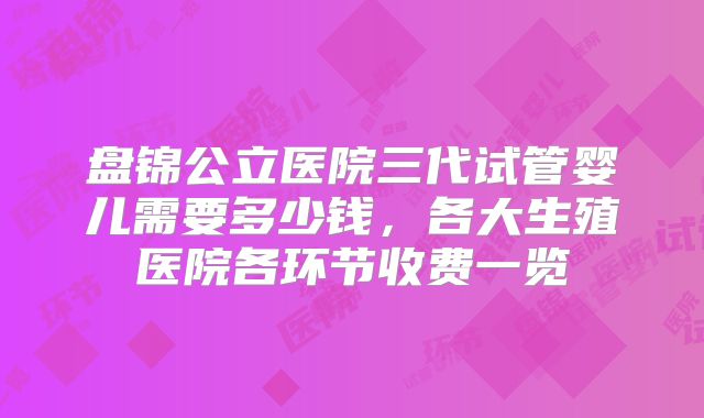 盘锦公立医院三代试管婴儿需要多少钱，各大生殖医院各环节收费一览