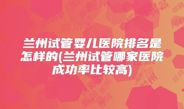 兰州试管婴儿医院排名是怎样的(兰州试管哪家医院成功率比较高)