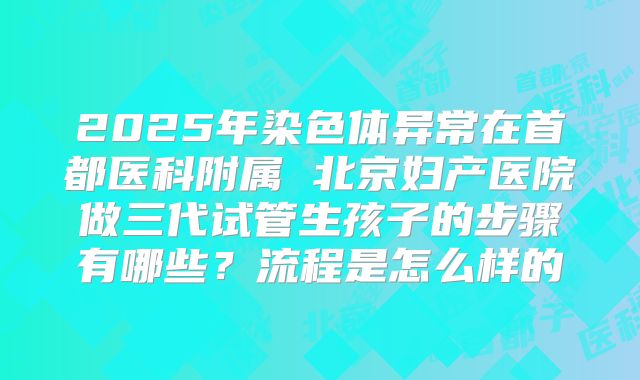 2025年染色体异常在首都医科附属 北京妇产医院做三代试管生孩子的步骤有哪些？流程是怎么样的