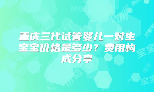 重庆三代试管婴儿一对生宝宝价格是多少？费用构成分享