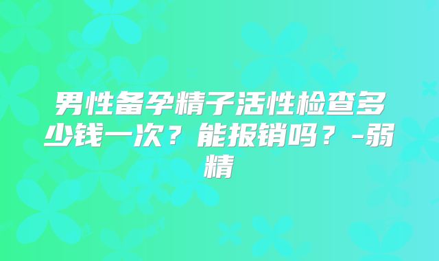 男性备孕精子活性检查多少钱一次？能报销吗？-弱精