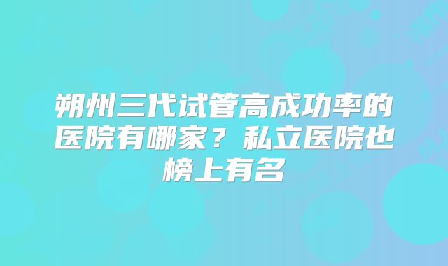 朔州三代试管高成功率的医院有哪家?私立医院也榜上有名