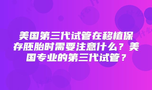 美国第三代试管在移植保存胚胎时需要注意什么？美国专业的第三代试管？