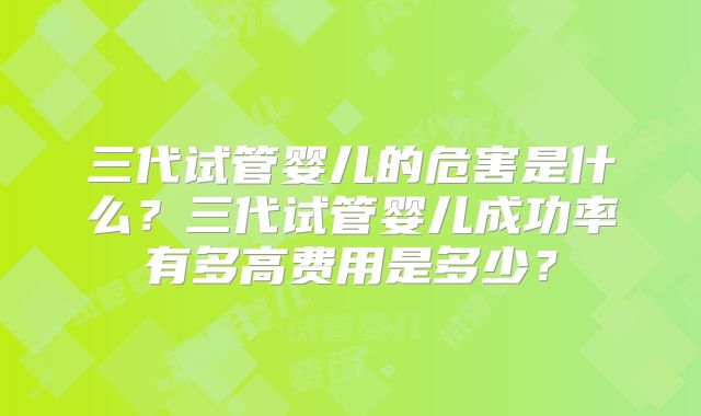 三代试管婴儿的危害是什么？三代试管婴儿成功率有多高费用是多少？