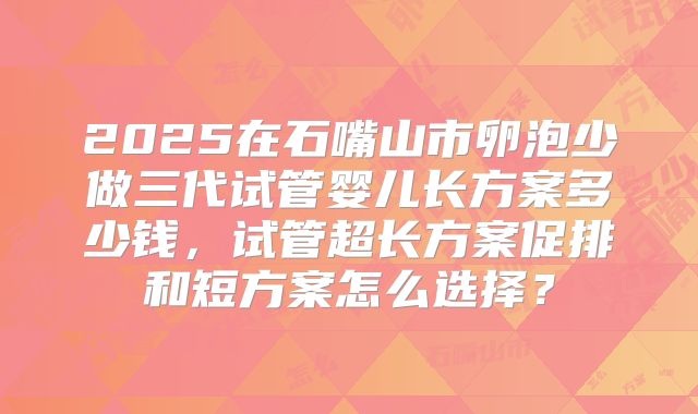 2025在石嘴山市卵泡少做三代试管婴儿长方案多少钱,试管超长方案促排和短方案怎么选择?