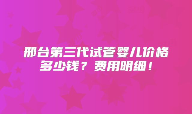 邢台第三代试管婴儿价格多少钱？费用明细！