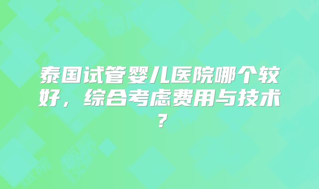 泰国试管婴儿医院哪个较好，综合考虑费用与技术？