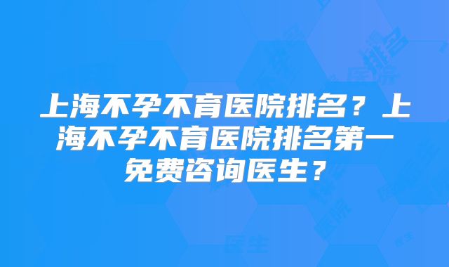 上海不孕不育医院排名？上海不孕不育医院排名第一免费咨询医生？