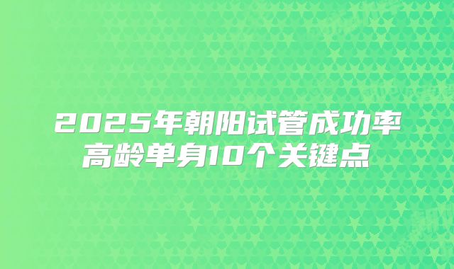 2025年朝阳试管成功率高龄单身10个关键点